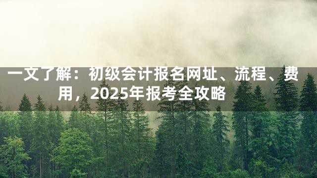 一文了解：初级会计报名网址、流程、费用，2025年报考全攻略