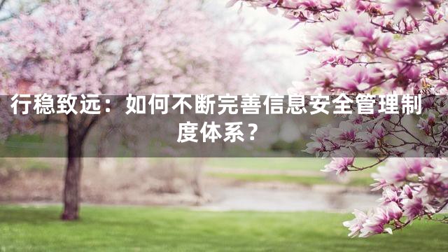 行稳致远：如何不断完善信息安全管理制度体系？