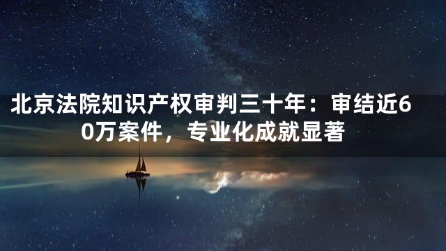 北京法院知识产权审判三十年：审结近60万案件，专业化成就显著
