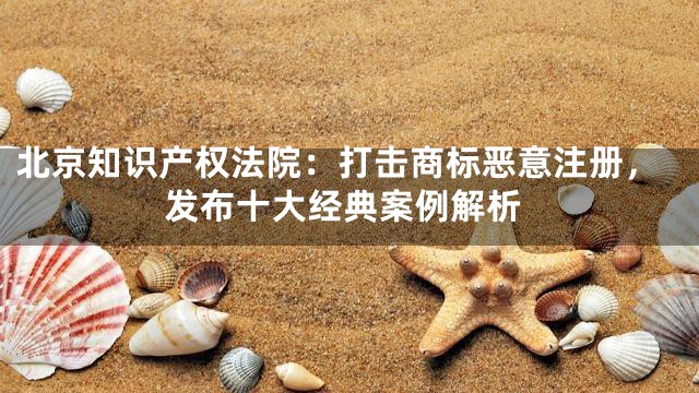 北京知识产权法院：打击商标恶意注册，发布十大经典案例解析
