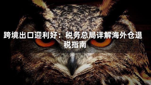 跨境出口迎利好：税务总局详解海外仓退税指南