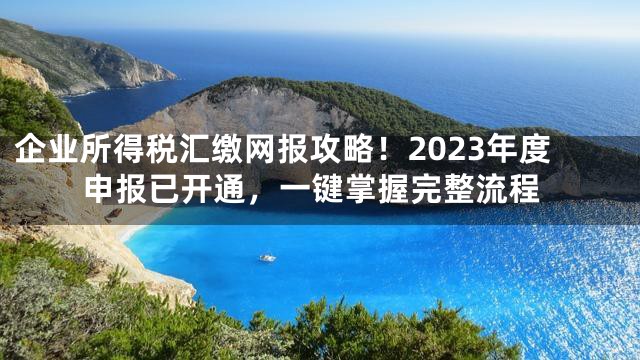 企业所得税汇缴网报攻略！2023年度申报已开通，一键掌握完整流程