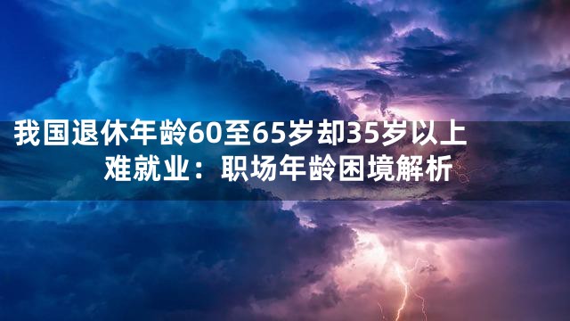 我国退休年龄60至65岁却35岁以上难就业：职场年龄困境解析
