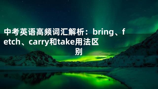 中考英语高频词汇解析：bring、fetch、carry和take用法区别