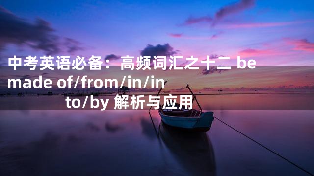 中考英语必备：高频词汇之十二 be made of/from/in/into/by 解析与应用