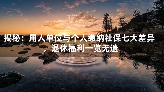 揭秘：用人单位与个人缴纳社保七大差异，退休福利一览无遗