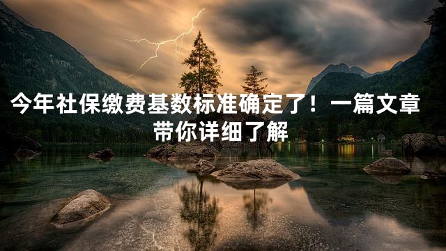 今年社保缴费基数标准确定了！一篇文章带你详细了解