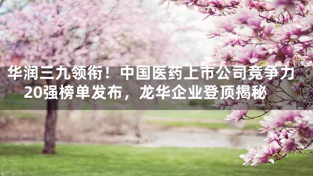 华润三九领衔！中国医药上市公司竞争力20强榜单发布，龙华企业登顶揭秘