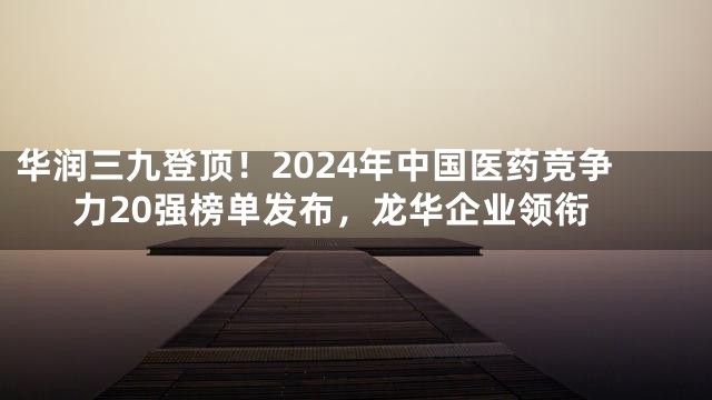 华润三九登顶！2024年中国医药竞争力20强榜单发布，龙华企业领衔