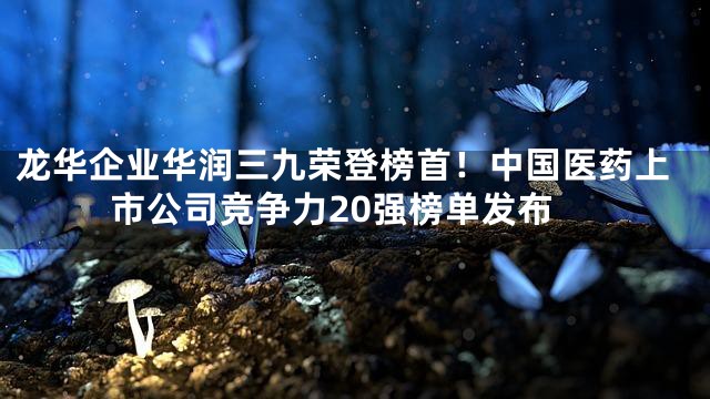 龙华企业华润三九荣登榜首！中国医药上市公司竞争力20强榜单发布