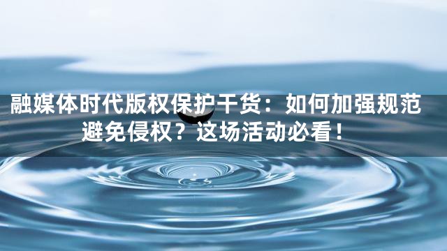 融媒体时代版权保护干货：如何加强规范避免侵权？这场活动必看！
