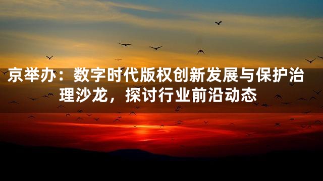 京举办：数字时代版权创新发展与保护治理沙龙，探讨行业前沿动态