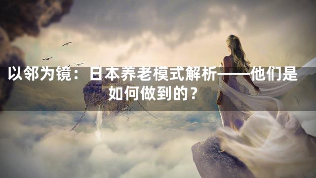 以邻为镜：日本养老模式解析——他们是如何做到的？