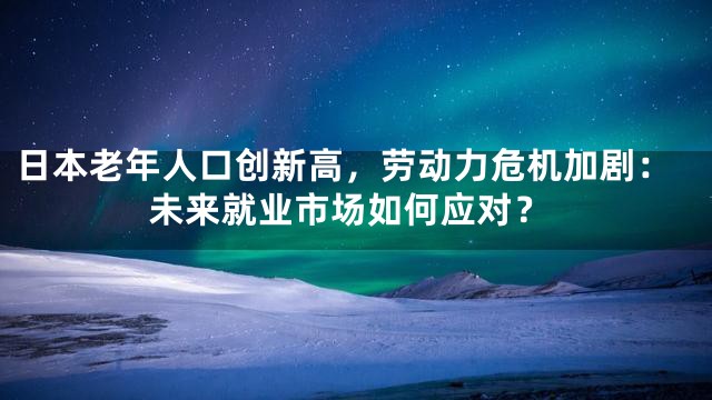 日本老年人口创新高，劳动力危机加剧：未来就业市场如何应对？