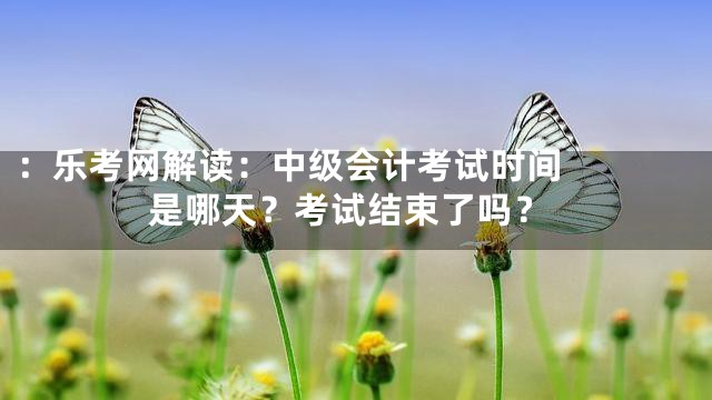 ：


乐考网解读：中级会计考试时间是哪天？考试结束了吗？