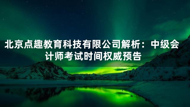 北京点趣教育科技有限公司解析：中级会计师考试时间权威预告