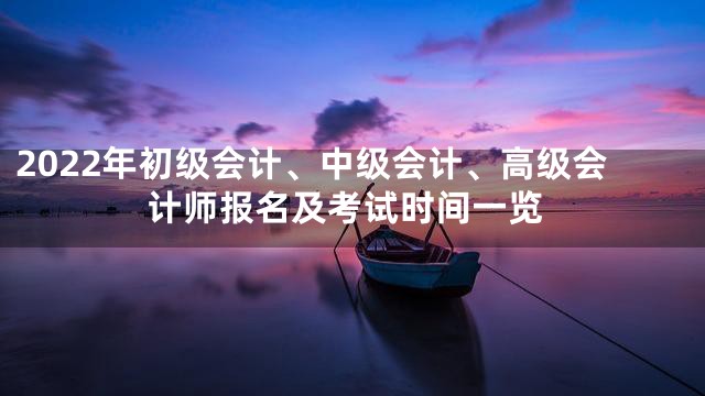 2022年初级会计、中级会计、高级会计师报名及考试时间一览