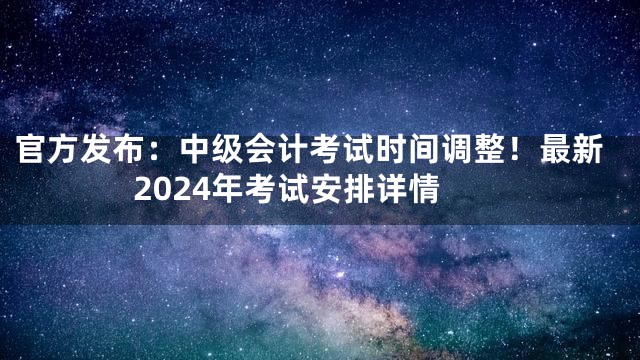 官方发布：中级会计考试时间调整！最新2024年考试安排详情