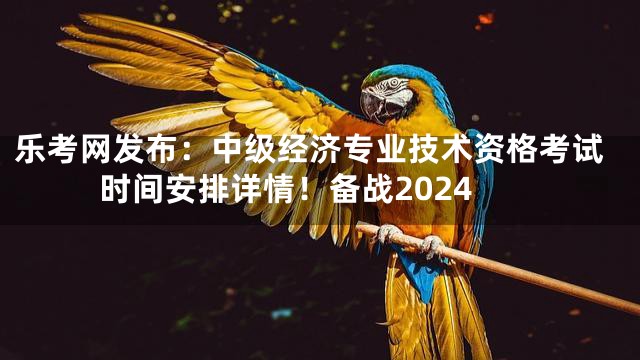 乐考网发布：中级经济专业技术资格考试时间安排详情！备战2024