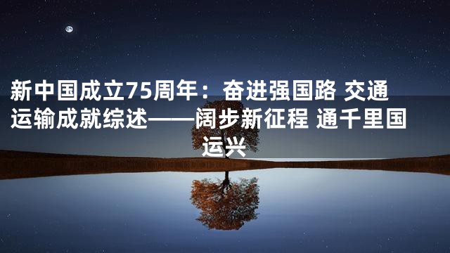 新中国成立75周年：奋进强国路 交通运输成就综述——阔步新征程 通千里国运兴