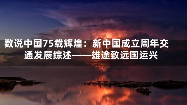 数说中国75载辉煌：新中国成立周年交通发展综述——雄途致远国运兴