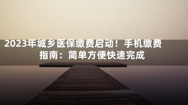 2023年城乡医保缴费启动！手机缴费指南：简单方便快速完成