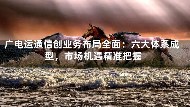 广电运通信创业务布局全面：六大体系成型，市场机遇精准把握