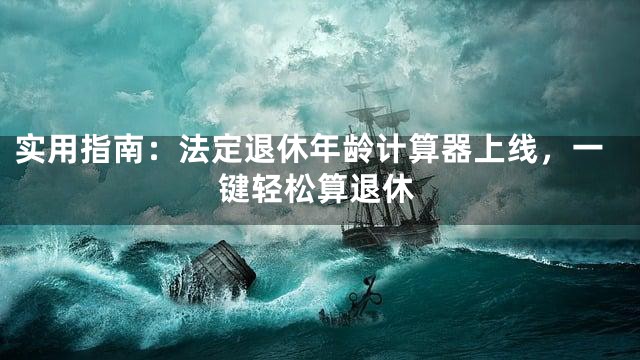 实用指南：法定退休年龄计算器上线，一键轻松算退休