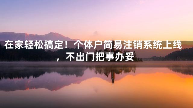 在家轻松搞定！个体户简易注销系统上线，不出门把事办妥