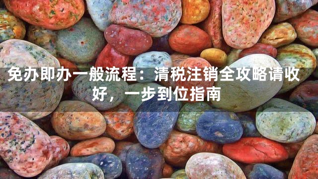 免办即办一般流程：清税注销全攻略请收好，一步到位指南