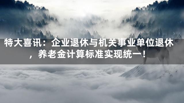 特大喜讯：企业退休与机关事业单位退休，养老金计算标准实现统一！