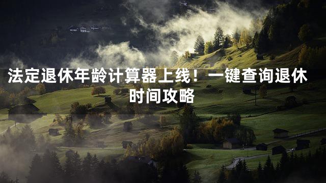 法定退休年龄计算器上线！一键查询退休时间攻略