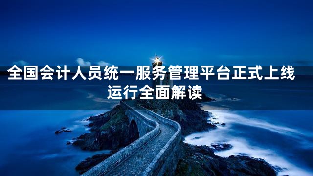 全国会计人员统一服务管理平台正式上线运行全面解读