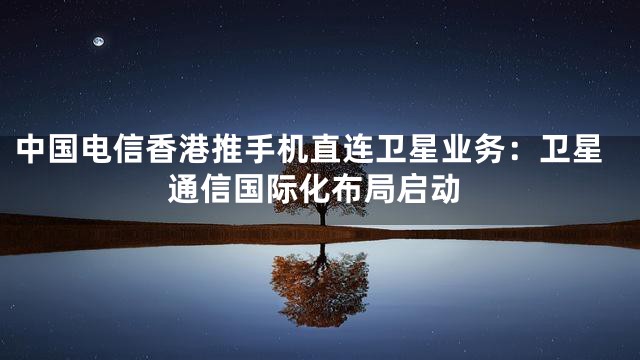 中国电信香港推手机直连卫星业务：卫星通信国际化布局启动