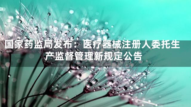 国家药监局发布：医疗器械注册人委托生产监督管理新规定公告