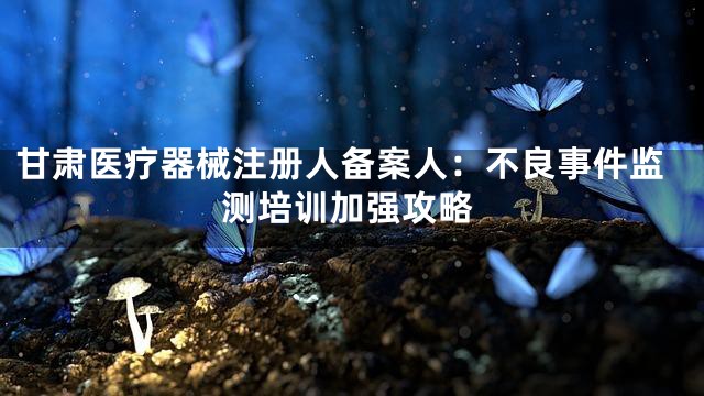 甘肃医疗器械注册人备案人：不良事件监测培训加强攻略