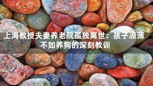 上海教授夫妻养老院孤独离世：孩子凉薄不如养狗的深刻教训