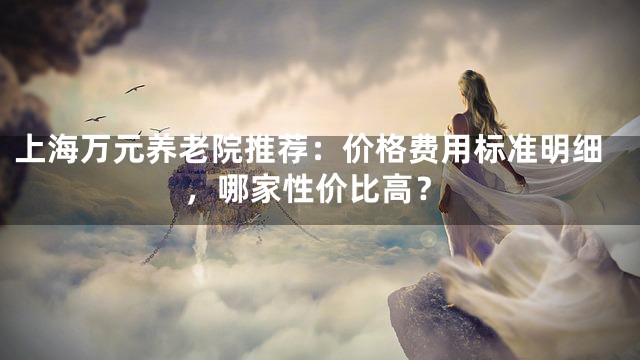 上海万元养老院推荐：价格费用标准明细，哪家性价比高？
