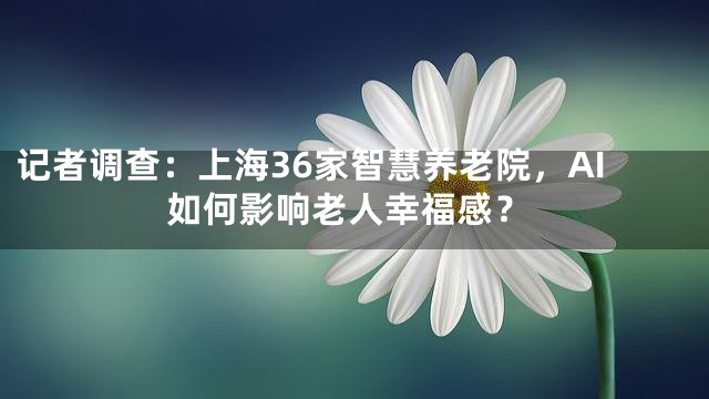 记者调查：上海36家智慧养老院，AI如何影响老人幸福感？