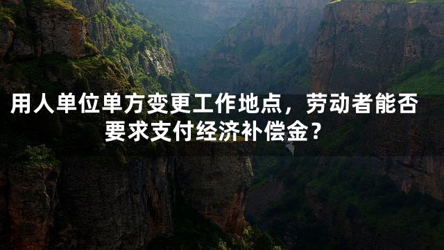 用人单位单方变更工作地点，劳动者能否要求支付经济补偿金？