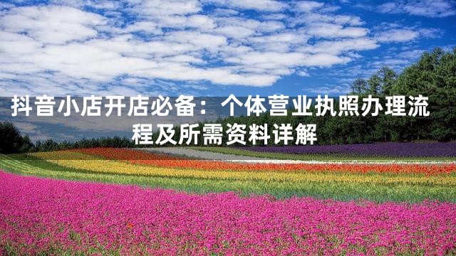 抖音小店开店必备：个体营业执照办理流程及所需资料详解