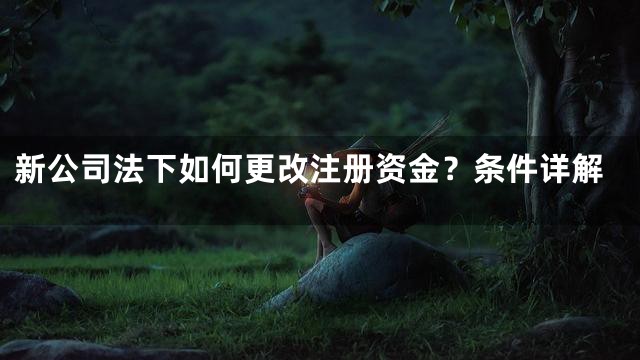 新公司法下如何更改注册资金？条件详解