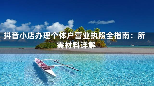 抖音小店办理个体户营业执照全指南：所需材料详解