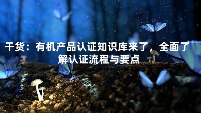 干货：有机产品认证知识库来了，全面了解认证流程与要点