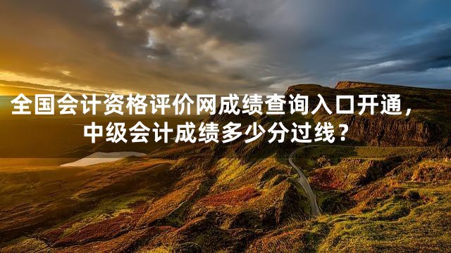 全国会计资格评价网成绩查询入口开通，中级会计成绩多少分过线？