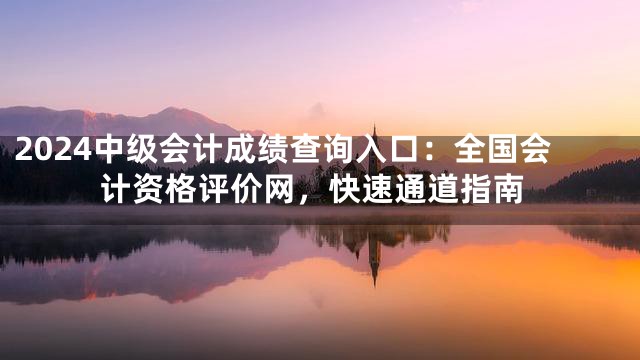 2024中级会计成绩查询入口：全国会计资格评价网，快速通道指南