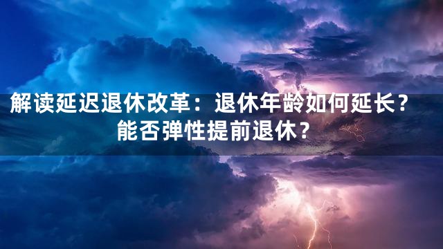 解读延迟退休改革：退休年龄如何延长？能否弹性提前退休？