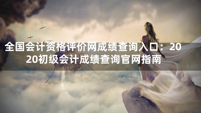 全国会计资格评价网成绩查询入口：2020初级会计成绩查询官网指南