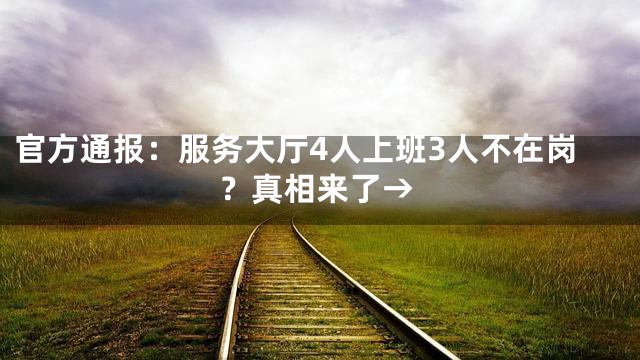 官方通报：服务大厅4人上班3人不在岗？真相来了→