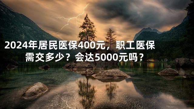 2024年居民医保400元，职工医保需交多少？会达5000元吗？